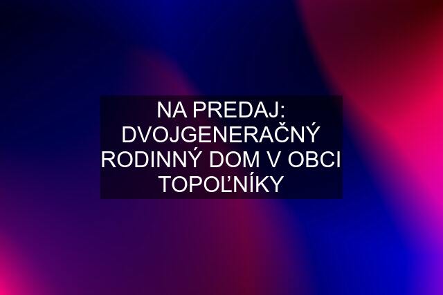 NA PREDAJ: DVOJGENERAČNÝ RODINNÝ DOM V OBCI TOPOĽNÍKY