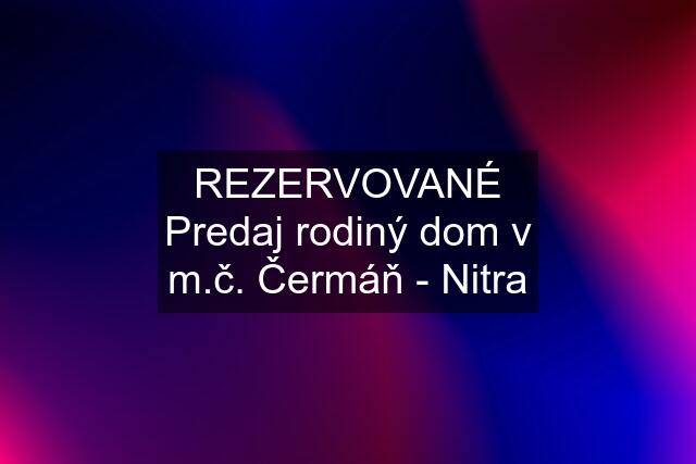 "REZERVOVANÉ" Predaj rodiný dom v m.č. Čermáň - Nitra