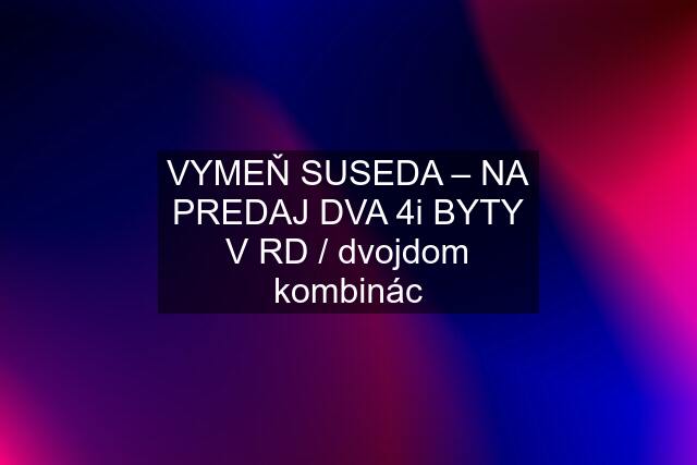 VYMEŇ SUSEDA – NA PREDAJ DVA 4i BYTY V RD / dvojdom kombinác