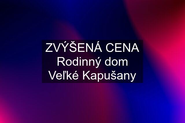 ZVÝŠENÁ CENA Rodinný dom Veľké Kapušany