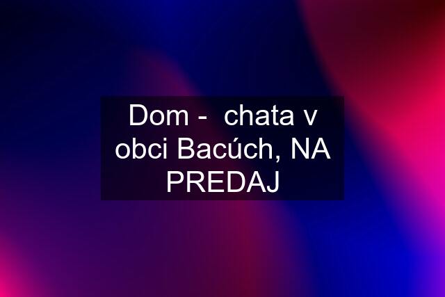 Dom -  chata v obci Bacúch, NA PREDAJ