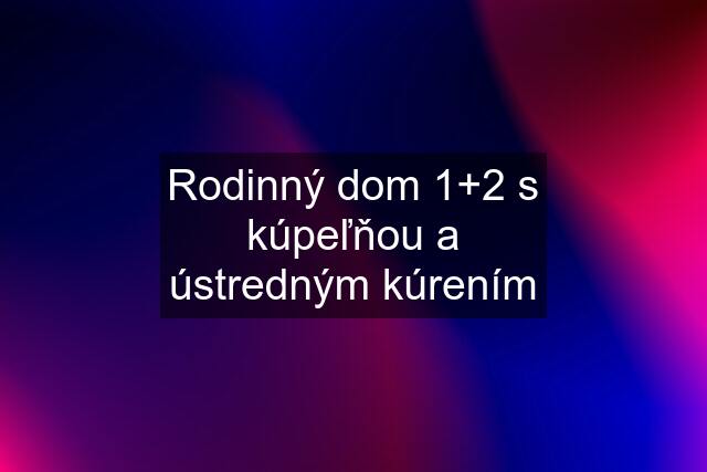 Rodinný dom 1+2 s kúpeľňou a ústredným kúrením