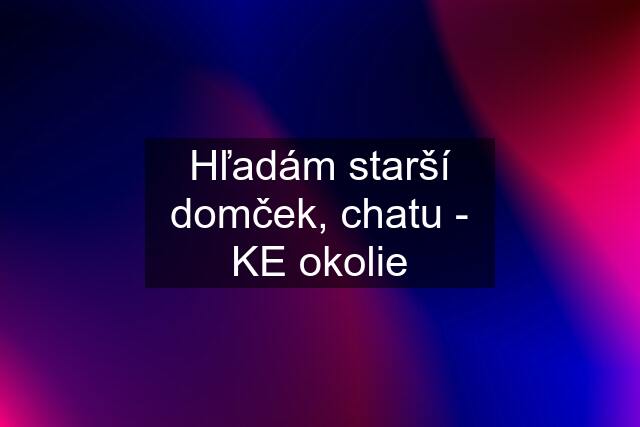 Hľadám starší domček, chatu - KE okolie