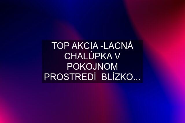 TOP AKCIA -LACNÁ CHALÚPKA V POKOJNOM PROSTREDÍ  BLÍZKO...