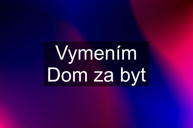 Vymením Dom za byt