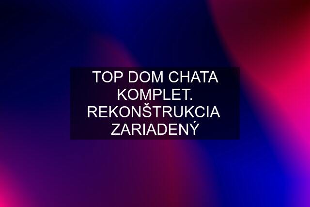 TOP DOM CHATA KOMPLET. REKONŠTRUKCIA  ZARIADENÝ