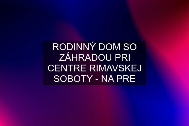 RODINNÝ DOM SO ZÁHRADOU PRI CENTRE RIMAVSKEJ SOBOTY - NA PRE