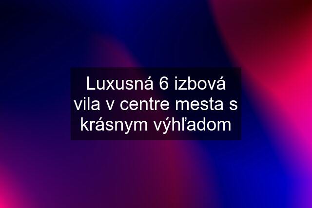 Luxusná 6 izbová vila v centre mesta s krásnym výhľadom