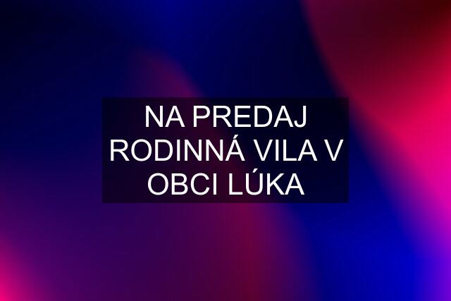 NA PREDAJ RODINNÁ VILA V OBCI LÚKA