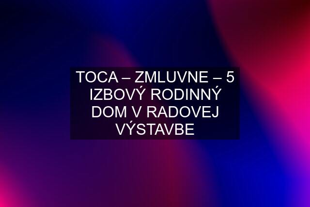 TOCA – ZMLUVNE – 5 IZBOVÝ RODINNÝ DOM V RADOVEJ VÝSTAVBE