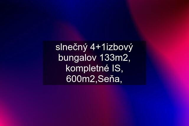 slnečný 4+1izbový bungalov 133m2, kompletné IS, 600m2,Seňa,