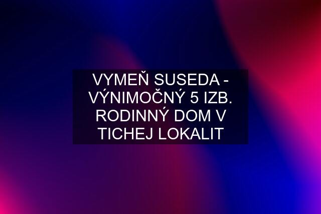 VYMEŇ SUSEDA - VÝNIMOČNÝ 5 IZB. RODINNÝ DOM V TICHEJ LOKALIT