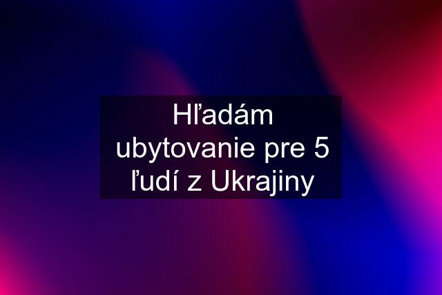 Hľadám ubytovanie pre 5 ľudí z Ukrajiny