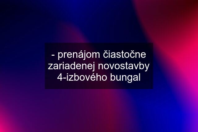 - prenájom čiastočne zariadenej novostavby 4-izbového bungal