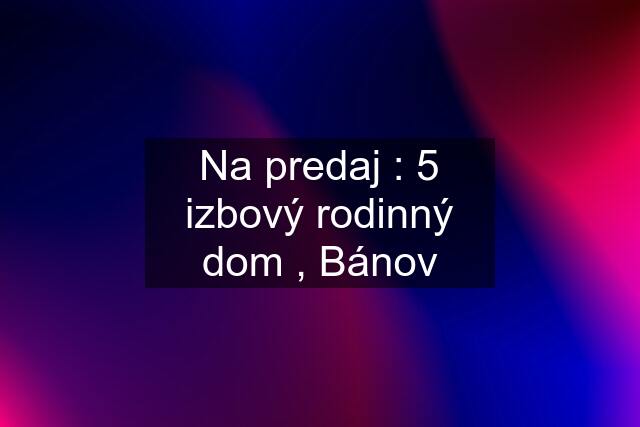 Na predaj : 5 izbový rodinný dom , Bánov