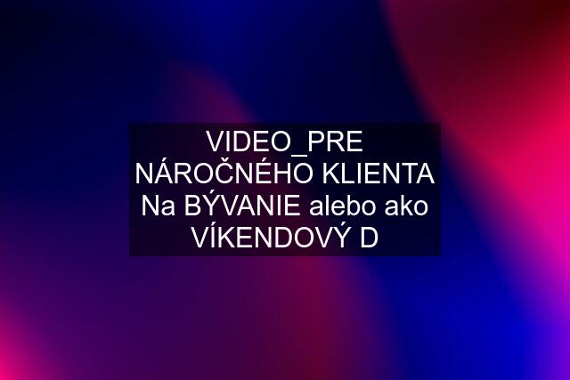 VIDEO_PRE NÁROČNÉHO KLIENTA Na BÝVANIE alebo ako VÍKENDOVÝ D