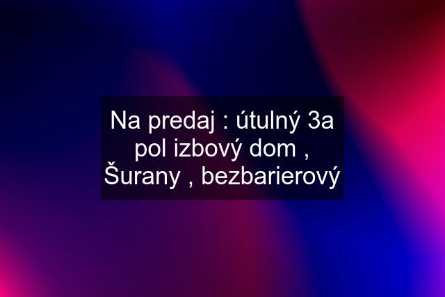 Na predaj : útulný 3a pol izbový dom , Šurany , bezbarierový