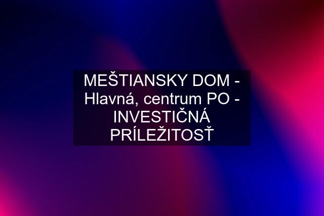 MEŠTIANSKY DOM - Hlavná, centrum PO - INVESTIČNÁ PRÍLEŽITOSŤ