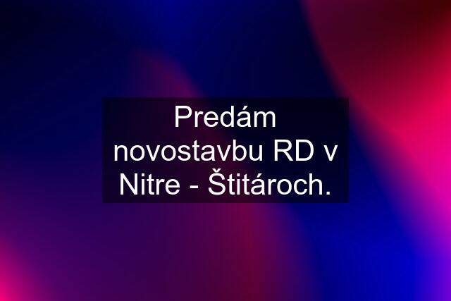 Predám novostavbu RD v Nitre - Štitároch.