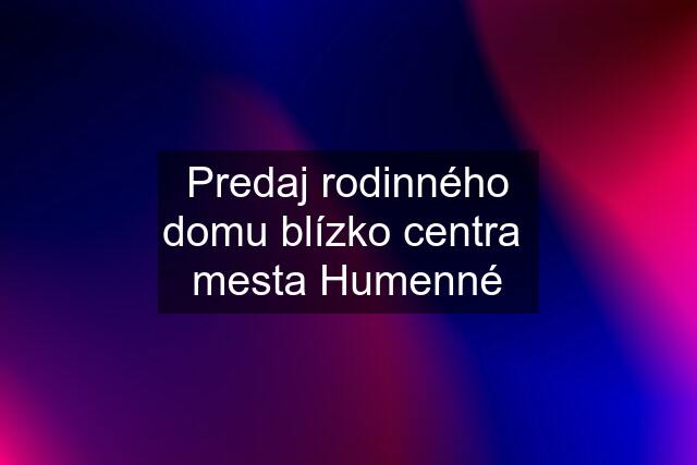 Predaj rodinného domu blízko centra  mesta Humenné