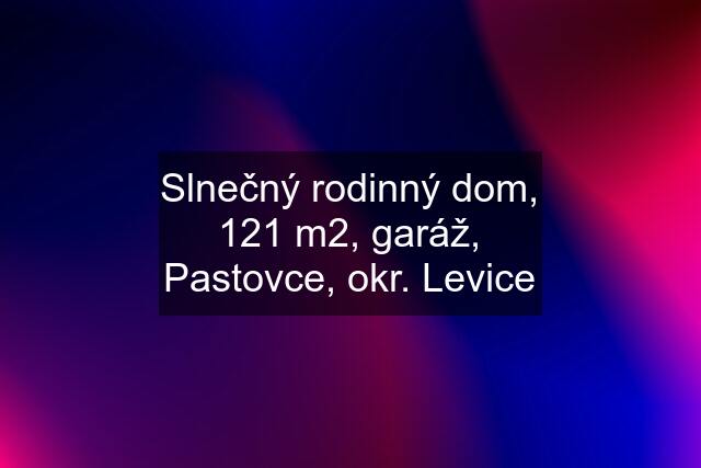 Slnečný rodinný dom, 121 m2, garáž, Pastovce, okr. Levice