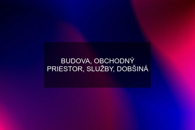 BUDOVA, OBCHODNÝ PRIESTOR, SLUŽBY, DOBŠINÁ