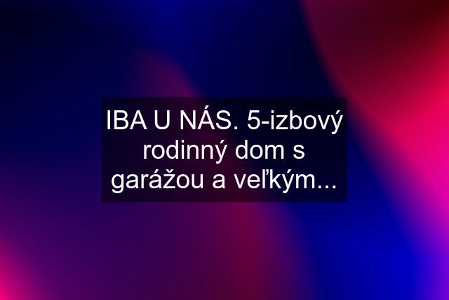 IBA U NÁS. 5-izbový rodinný dom s garážou a veľkým...