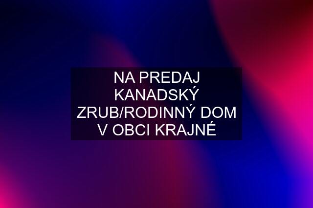 NA PREDAJ KANADSKÝ ZRUB/RODINNÝ DOM V OBCI KRAJNÉ