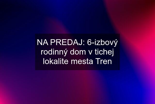 NA PREDAJ: 6-izbový rodinný dom v tichej lokalite mesta Tren