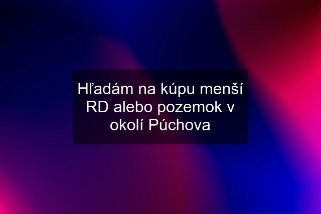 Hľadám na kúpu menší RD alebo pozemok v okolí Púchova