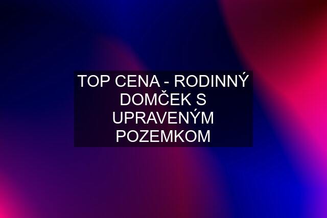 TOP CENA - RODINNÝ DOMČEK S UPRAVENÝM POZEMKOM