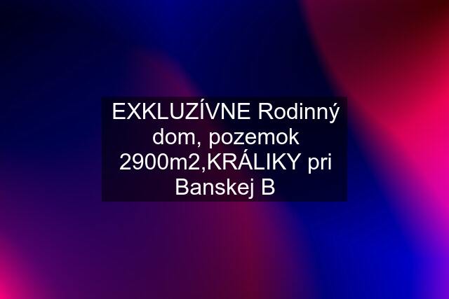 EXKLUZÍVNE Rodinný dom, pozemok 2900m2,KRÁLIKY pri Banskej B