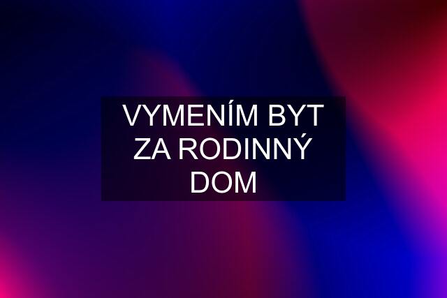 VYMENÍM BYT ZA RODINNÝ DOM