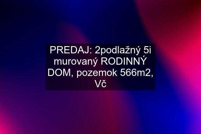 PREDAJ: 2podlažný 5i murovaný RODINNÝ DOM, pozemok 566m2, Vč