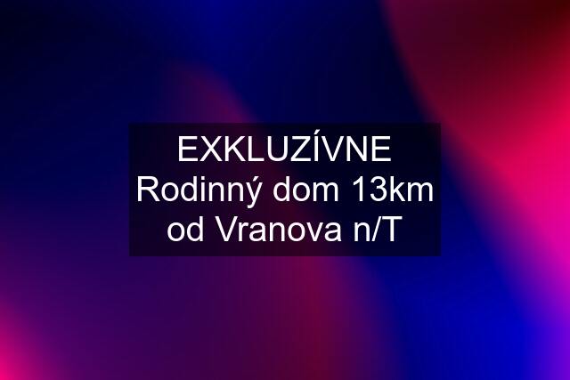 EXKLUZÍVNE Rodinný dom 13km od Vranova n/T