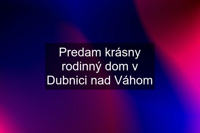 Predam krásny rodinný dom v Dubnici nad Váhom