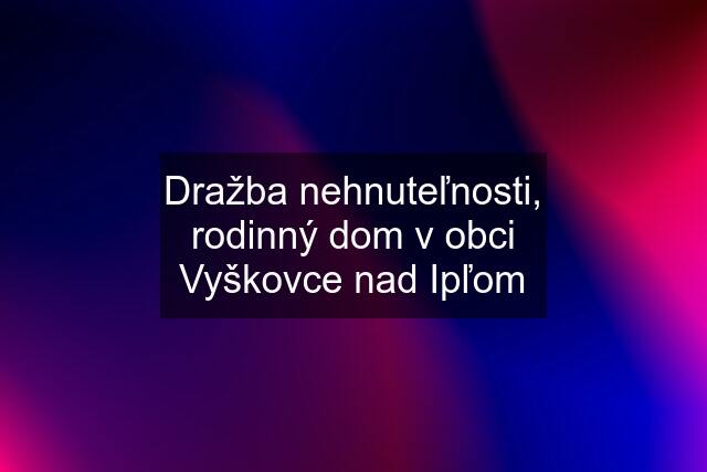 Dražba nehnuteľnosti, rodinný dom v obci Vyškovce nad Ipľom