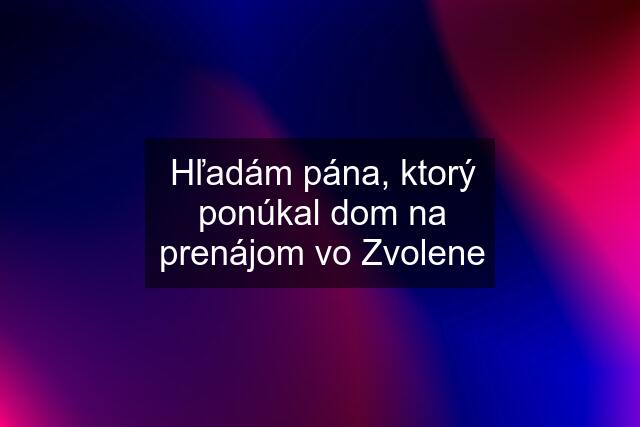 Hľadám pána, ktorý ponúkal dom na prenájom vo Zvolene