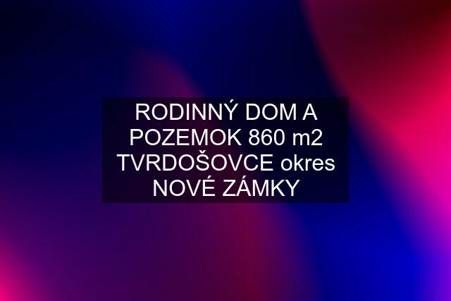 RODINNÝ DOM A POZEMOK 860 m2 TVRDOŠOVCE okres NOVÉ ZÁMKY