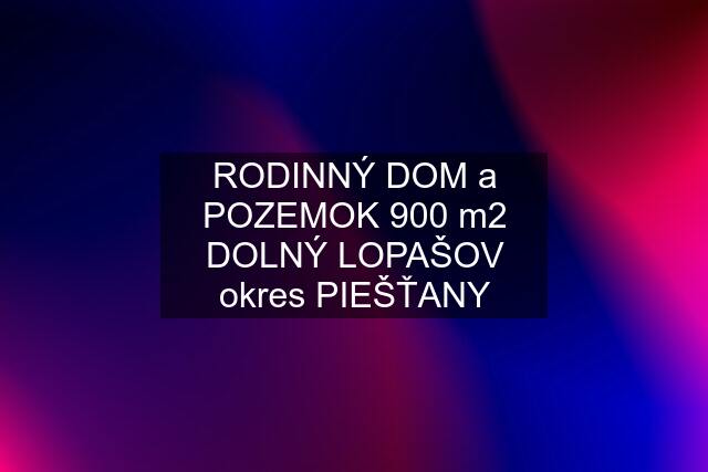 RODINNÝ DOM a POZEMOK 900 m2 DOLNÝ LOPAŠOV okres PIEŠŤANY