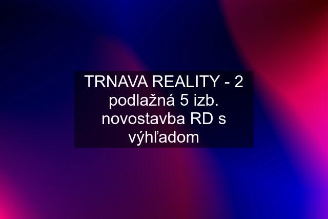 TRNAVA REALITY - 2 podlažná 5 izb. novostavba RD s výhľadom