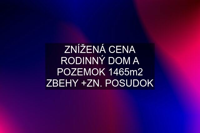 ZNÍŽENÁ CENA RODINNÝ DOM A POZEMOK 1465m2 ZBEHY +ZN. POSUDOK