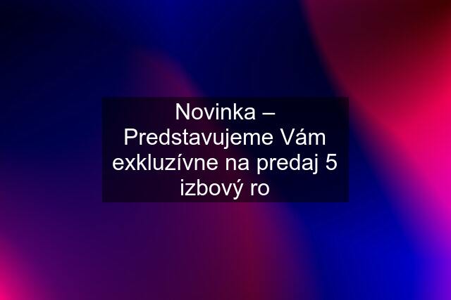 Novinka – Predstavujeme Vám exkluzívne na predaj 5 izbový ro