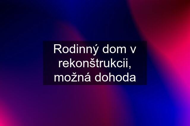 Rodinný dom v rekonštrukcii, možná dohoda