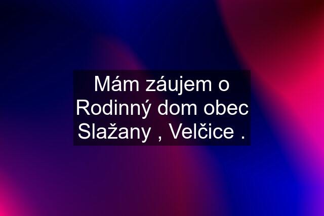 Mám záujem o Rodinný dom obec Slažany , Velčice .