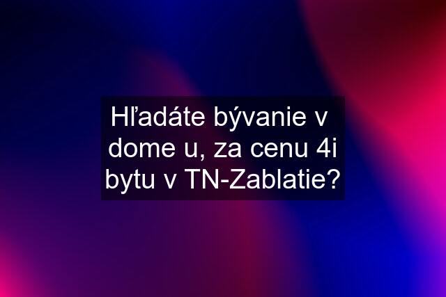 Hľadáte bývanie v  dome u, za cenu 4i bytu v TN-Zablatie?