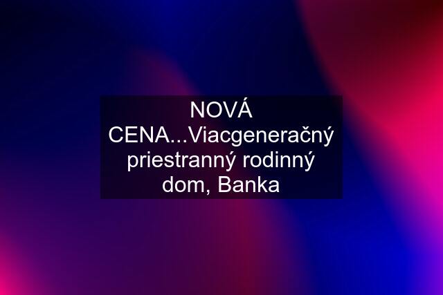 NOVÁ CENA...Viacgeneračný priestranný rodinný dom, Banka