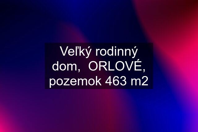 Veľký rodinný dom,  ORLOVÉ, pozemok 463 m2