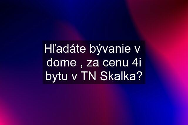 Hľadáte bývanie v  dome , za cenu 4i bytu v TN Skalka?