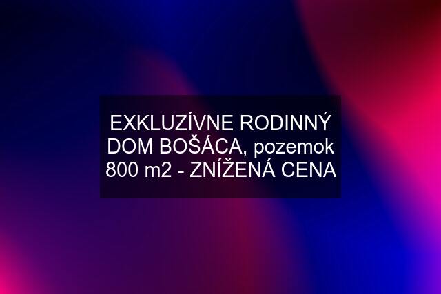 EXKLUZÍVNE RODINNÝ DOM BOŠÁCA, pozemok 800 m2 - ZNÍŽENÁ CENA